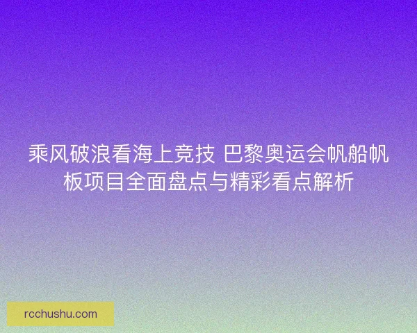 乘风破浪看海上竞技 巴黎奥运会帆船帆板项目全面盘点与精彩看点解析