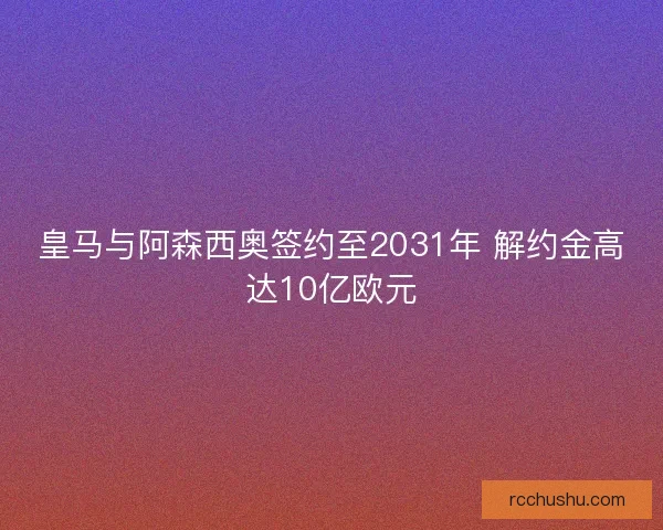 皇马与阿森西奥签约至2031年 解约金高达10亿欧元