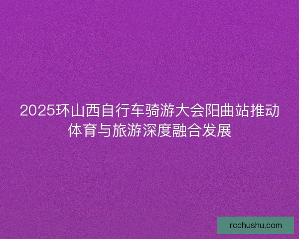 2025环山西自行车骑游大会阳曲站推动体育与旅游深度融合发展