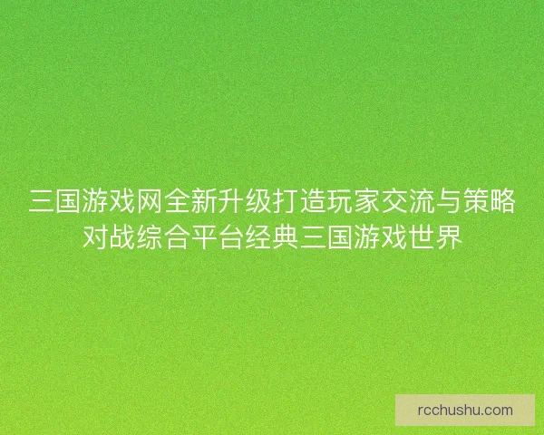 三国游戏网全新升级打造玩家交流与策略对战综合平台经典三国游戏世界