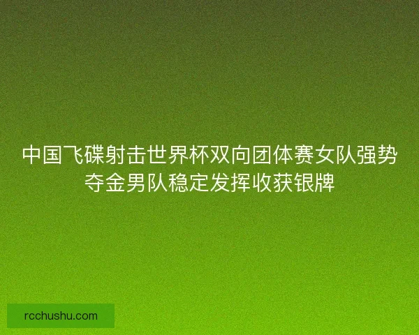 中国飞碟射击世界杯双向团体赛女队强势夺金男队稳定发挥收获银牌 中国飞碟射击世界杯双向团体赛女队强势夺金男队稳定发挥收获银牌