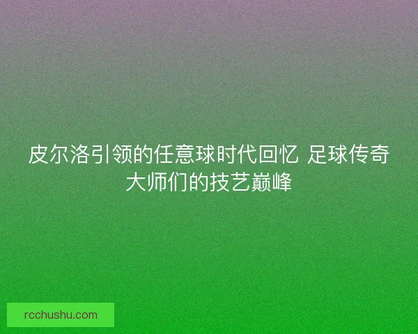 皮尔洛引领的任意球时代回忆 足球传奇大师们的技艺巅峰 皮尔洛引领的任意球时代回忆 足球传奇大师们的技艺巅峰