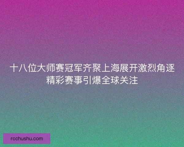 十八位大师赛冠军齐聚上海展开激烈角逐精彩赛事引爆全球关注 十八位大师赛冠军齐聚上海展开激烈角逐精彩赛事引爆全球关注