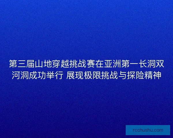 第三届山地穿越挑战赛在亚洲第一长洞双河洞成功举行 展现极限挑战与探险精神