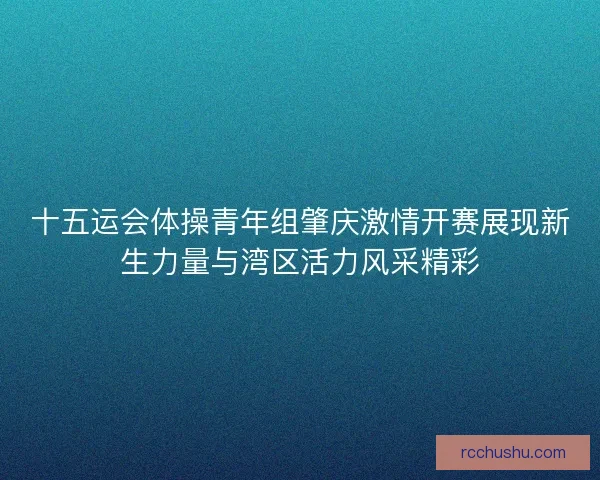 十五运会体操青年组肇庆激情开赛展现新生力量与湾区活力风采精彩 十五运会体操青年组肇庆激情开赛展现新生力量与湾区活力风采精彩