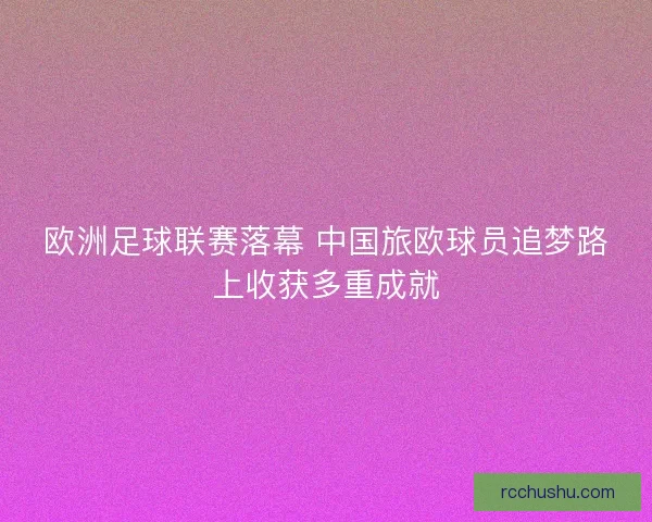 欧洲足球联赛落幕 中国旅欧球员追梦路上收获多重成就 欧洲足球联赛落幕 中国旅欧球员追梦路上收获多重成就
