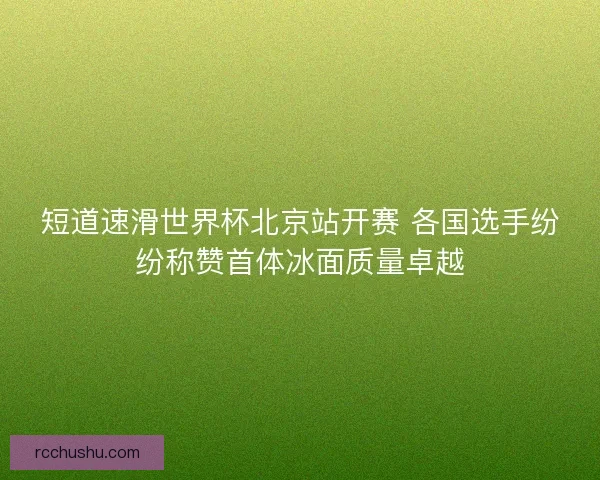 短道速滑世界杯北京站开赛 各国选手纷纷称赞首体冰面质量卓越 短道速滑世界杯北京站开赛 各国选手纷纷称赞首体冰面质量卓越