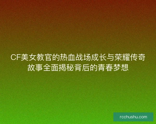 CF美女教官的热血战场成长与荣耀传奇故事全面揭秘背后的青春梦想