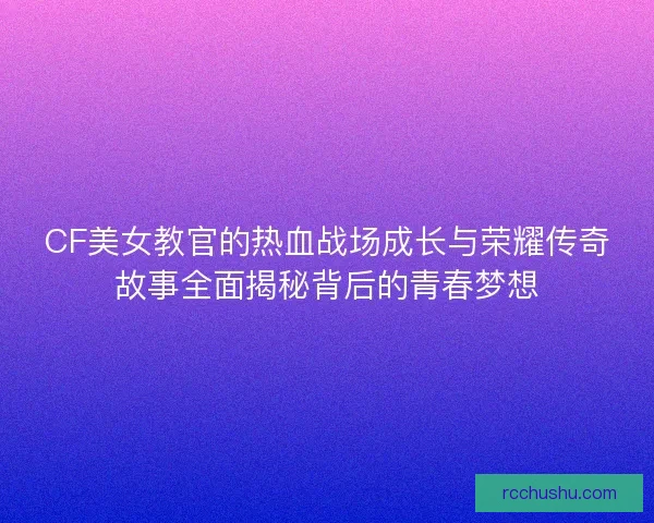 CF美女教官的热血战场成长与荣耀传奇故事全面揭秘背后的青春梦想 CF美女教官的热血战场成长与荣耀传奇故事全面揭秘背后的青春梦想