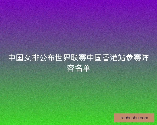 中国女排公布世界联赛中国香港站参赛阵容名单 中国女排公布世界联赛中国香港站参赛阵容名单