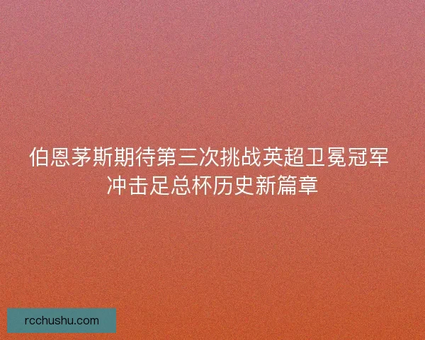 伯恩茅斯期待第三次挑战英超卫冕冠军 冲击足总杯历史新篇章 伯恩茅斯期待第三次挑战英超卫冕冠军 冲击足总杯历史新篇章
