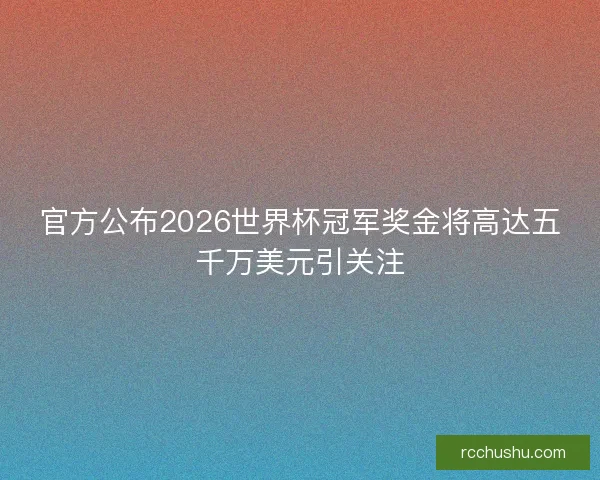 官方公布2026世界杯冠军奖金将高达五千万美元引关注