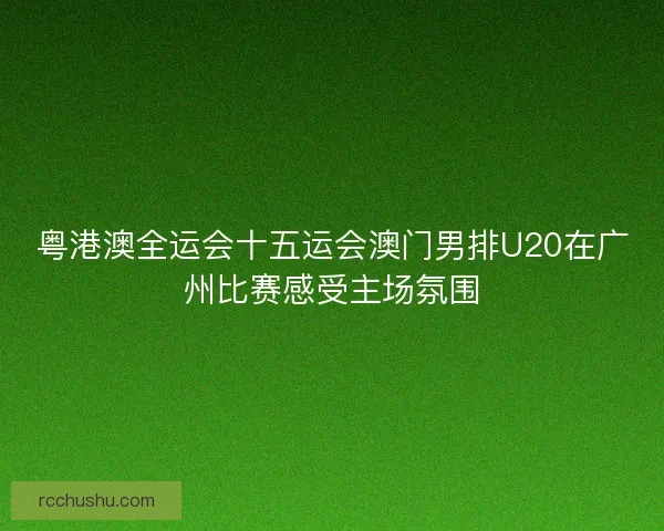 粤港澳全运会十五运会澳门男排U20在广州比赛感受主场氛围 粤港澳全运会十五运会澳门男排U20在广州比赛感受主场氛围