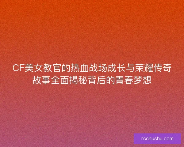 CF美女教官的热血战场成长与荣耀传奇故事全面揭秘背后的青春梦想 CF美女教官的热血战场成长与荣耀传奇故事全面揭秘背后的青春梦想