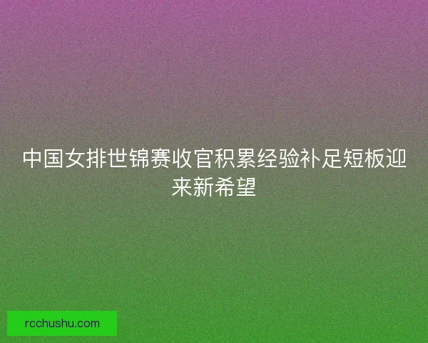 中国女排世锦赛收官积累经验补足短板迎来新希望 中国女排世锦赛收官积累经验补足短板迎来新希望