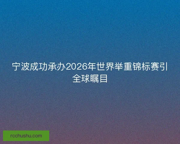 宁波成功承办2026年世界举重锦标赛引全球瞩目