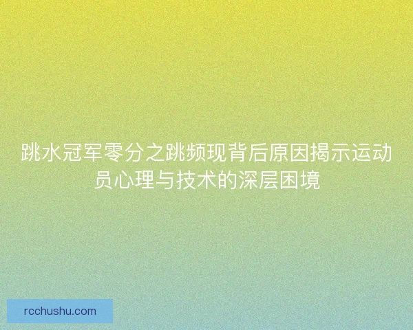 跳水冠军零分之跳频现背后原因揭示运动员心理与技术的深层困境