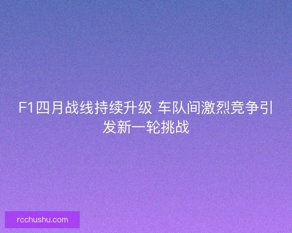 F1四月战线持续升级 车队间激烈竞争引发新一轮挑战 F1四月战线持续升级 车队间激烈竞争引发新一轮挑战