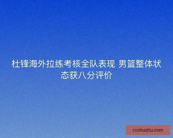 杜锋海外拉练考核全队表现 男篮整体状态获八分评价 杜锋海外拉练考核全队表现 男篮整体状态获八分评价