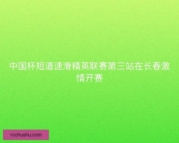 中国杯短道速滑精英联赛第三站在长春激情开赛 中国杯短道速滑精英联赛第三站在长春激情开赛