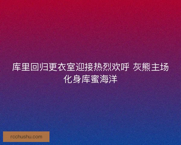 库里回归更衣室迎接热烈欢呼 灰熊主场化身库蜜海洋 库里回归更衣室迎接热烈欢呼 灰熊主场化身库蜜海洋